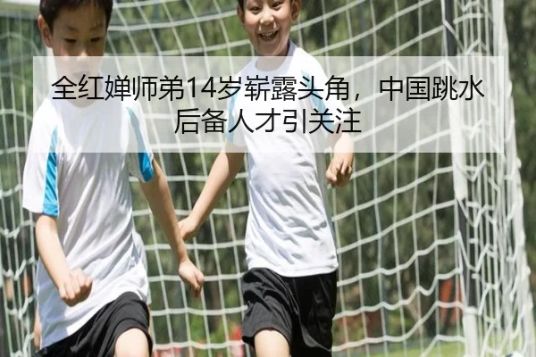 全红婵师弟14岁崭露头角，中国跳水后备人才引关注